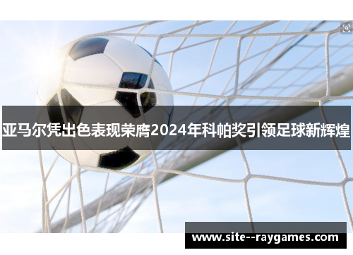亚马尔凭出色表现荣膺2024年科帕奖引领足球新辉煌 亚马尔凭出色表现荣膺2024年科帕奖引领足球新辉煌