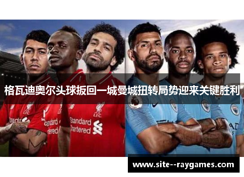 格瓦迪奥尔头球扳回一城曼城扭转局势迎来关键胜利 格瓦迪奥尔头球扳回一城曼城扭转局势迎来关键胜利