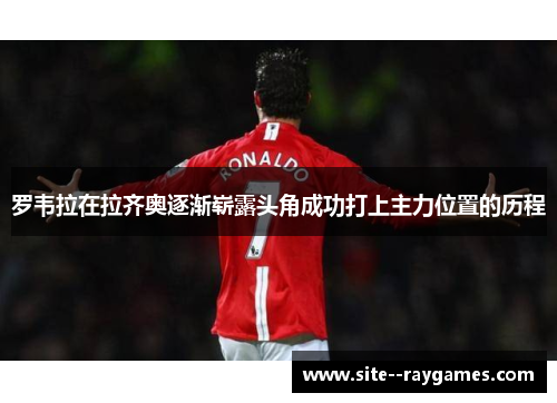 罗韦拉在拉齐奥逐渐崭露头角成功打上主力位置的历程 罗韦拉在拉齐奥逐渐崭露头角成功打上主力位置的历程
