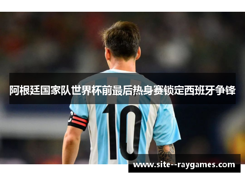 阿根廷国家队世界杯前最后热身赛锁定西班牙争锋 阿根廷国家队世界杯前最后热身赛锁定西班牙争锋